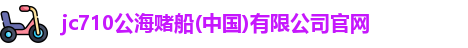 jc710公海赌船(中国)有限公司官网